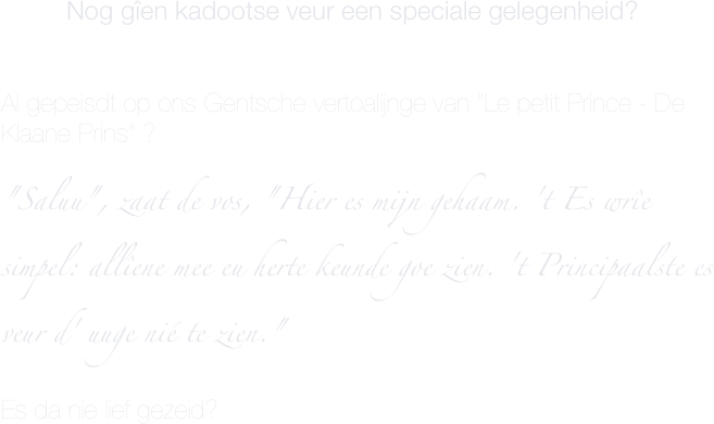          Nog gîen kadootse veur een speciale gelegenheid?


Al gepeisdt op ons Gentsche vertoalijnge van "Le petit Prince - De Klaane Prins" ?

"Saluu", zaat de vos, "Hier es mijn gehaam. 't Es wrîe simpel: allîene mee eu herte keunde goe zien. 't Principaalste es veur d' uuge nié te zien."

Es da nie lief gezeid?
